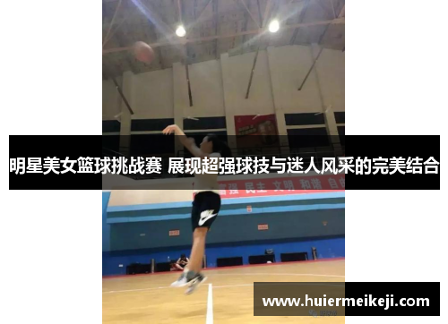 明星美女篮球挑战赛 展现超强球技与迷人风采的完美结合