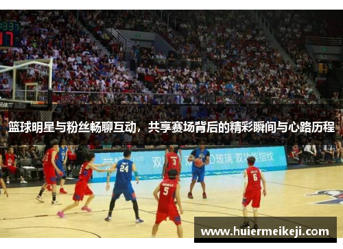 篮球明星与粉丝畅聊互动，共享赛场背后的精彩瞬间与心路历程