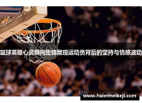 篮球英雄心灵瞬间集锦展现运动员背后的坚持与情感波动