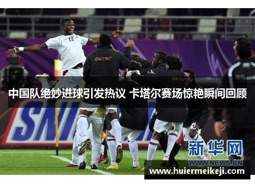 中国队绝妙进球引发热议 卡塔尔赛场惊艳瞬间回顾